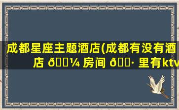 成都星座主题酒店(成都有没有酒店 🌼 房间 🌷 里有ktv)